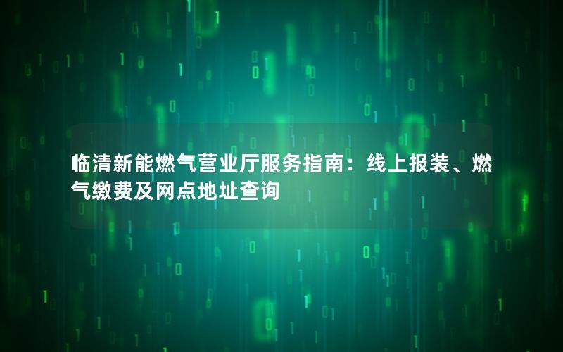 临清新能燃气营业厅服务指南：线上报装、燃气缴费及网点地址查询