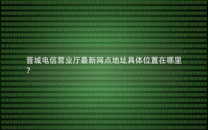 晋城电信营业厅最新网点地址具体位置在哪里？