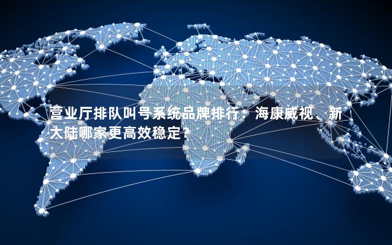 营业厅排队叫号系统品牌排行：海康威视、新大陆哪家更高效稳定？