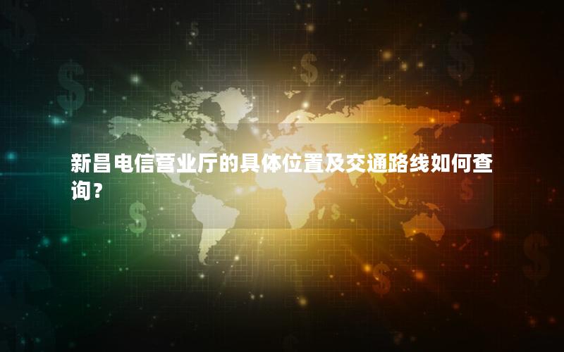 新昌电信营业厅的具体位置及交通路线如何查询？
