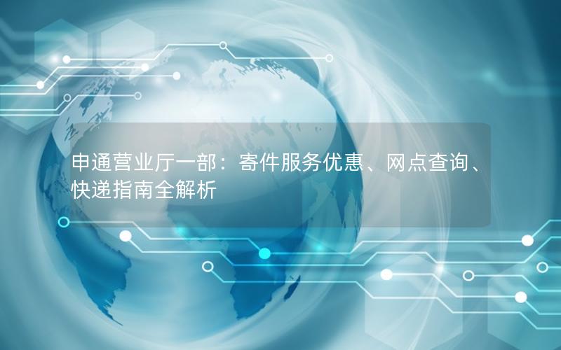 申通营业厅一部：寄件服务优惠、网点查询、快递指南全解析