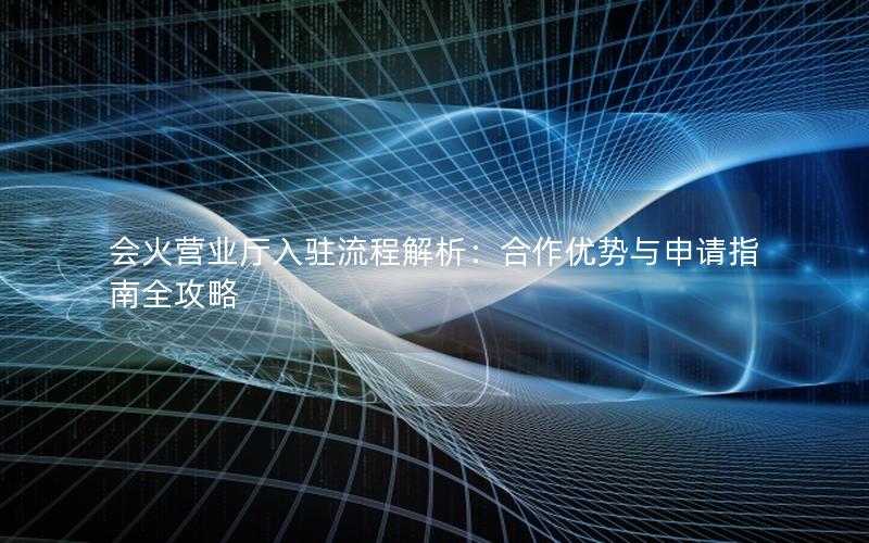 会火营业厅入驻流程解析：合作优势与申请指南全攻略