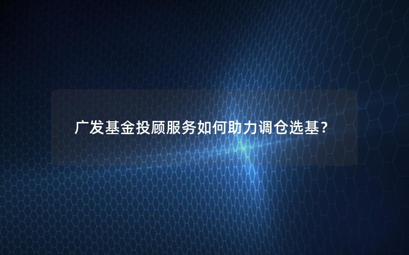 广发基金投顾服务如何助力调仓选基？