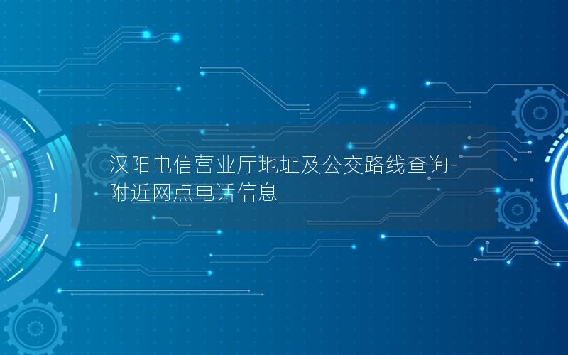 汉阳电信营业厅地址及公交路线查询-附近网点电话信息