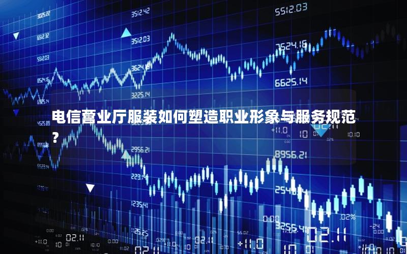 电信营业厅服装如何塑造职业形象与服务规范？