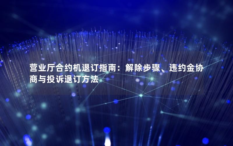 营业厅合约机退订指南：解除步骤、违约金协商与投诉退订方法