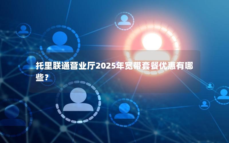 托里联通营业厅2025年宽带套餐优惠有哪些？