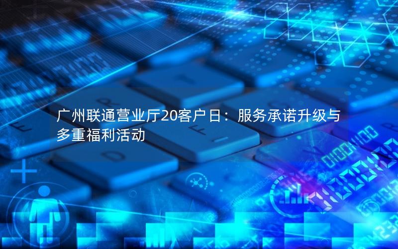 广州联通营业厅20客户日：服务承诺升级与多重福利活动