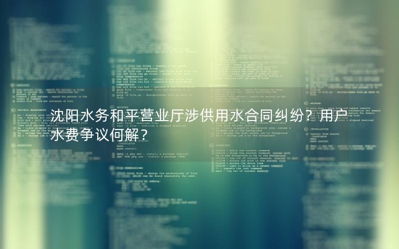 沈阳水务和平营业厅涉供用水合同纠纷？用户水费争议何解？