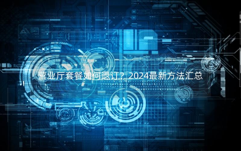 营业厅套餐如何退订？2024最新方法汇总