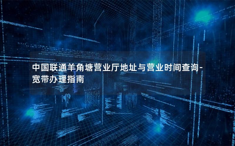 中国联通羊角塘营业厅地址与营业时间查询-宽带办理指南