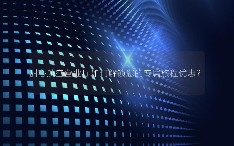 甜心航空营业厅如何解锁您的专属旅程优惠？