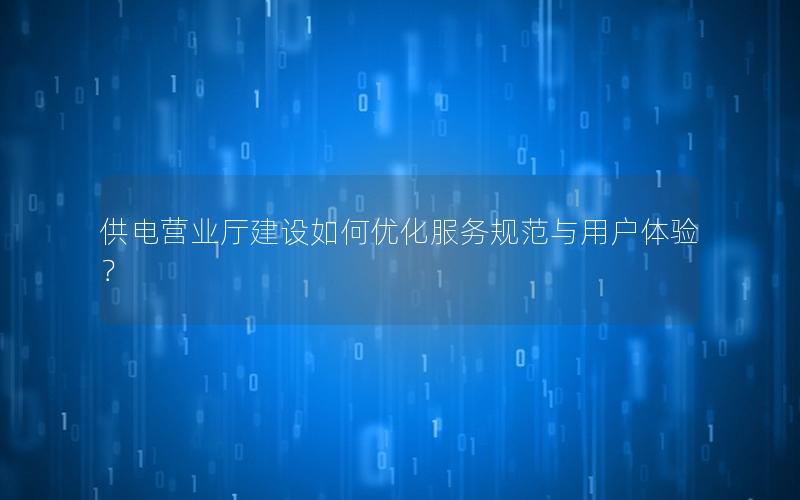 供电营业厅建设如何优化服务规范与用户体验？