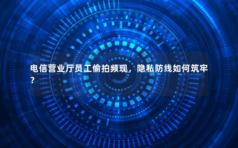 电信营业厅员工偷拍频现，隐私防线如何筑牢？