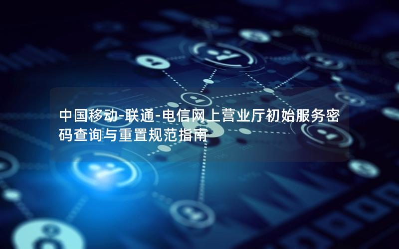 中国移动-联通-电信网上营业厅初始服务密码查询与重置规范指南