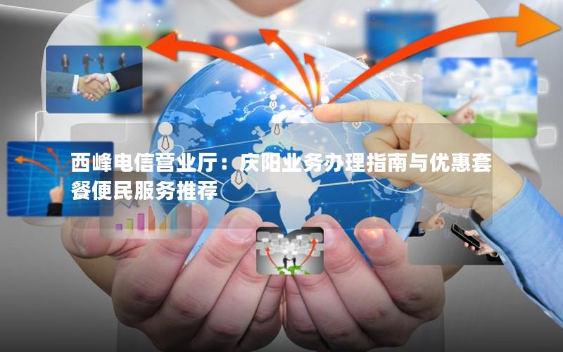西峰电信营业厅：庆阳业务办理指南与优惠套餐便民服务推荐
