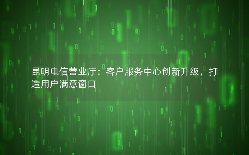 昆明电信营业厅：客户服务中心创新升级，打造用户满意窗口