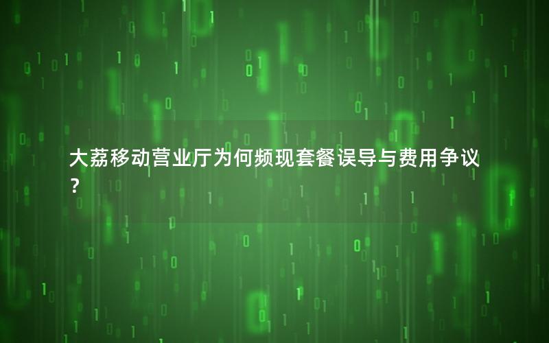 大荔移动营业厅为何频现套餐误导与费用争议？