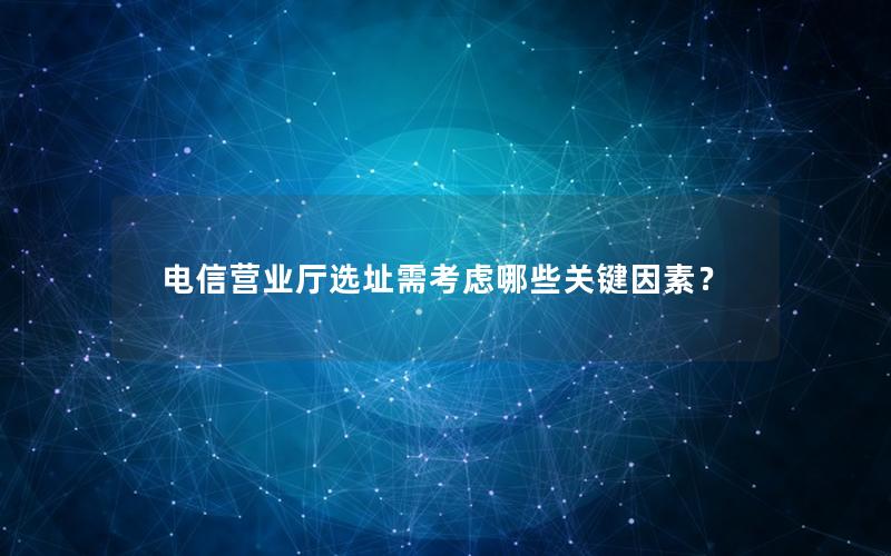 电信营业厅选址需考虑哪些关键因素？