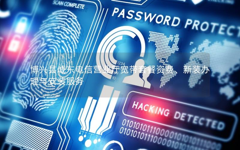 博兴县城东电信营业厅宽带套餐资费、新装办理与安装服务