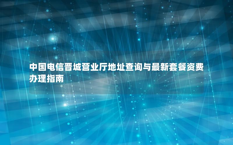 中国电信晋城营业厅地址查询与最新套餐资费办理指南