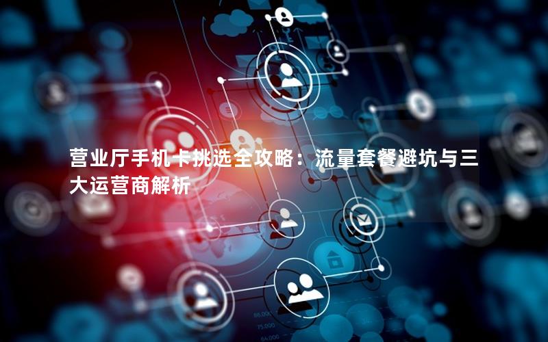 营业厅手机卡挑选全攻略：流量套餐避坑与三大运营商解析