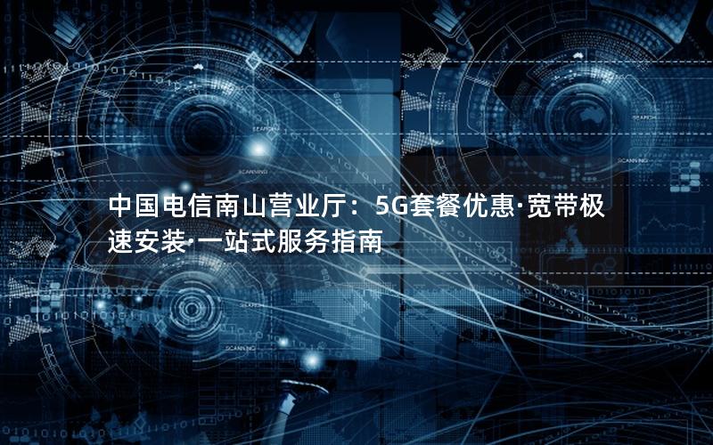 中国电信南山营业厅：5G套餐优惠·宽带极速安装·一站式服务指南