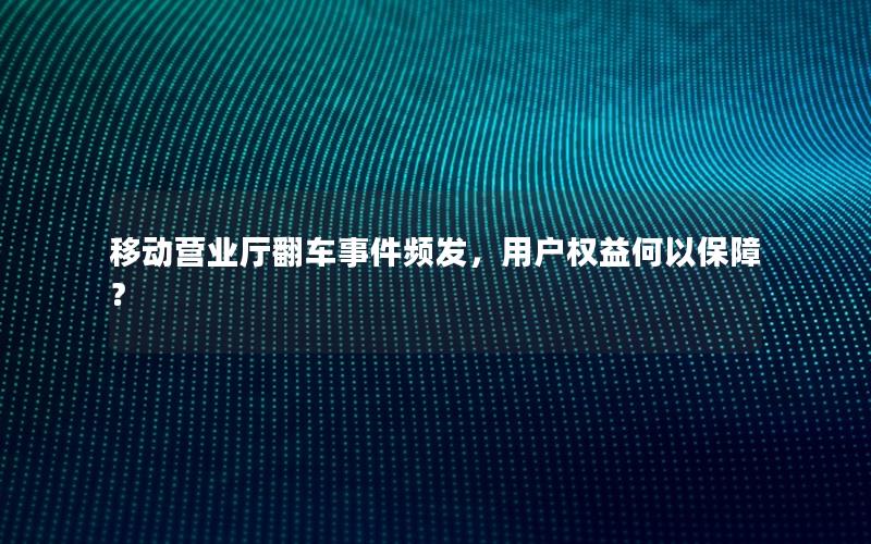 移动营业厅翻车事件频发，用户权益何以保障？