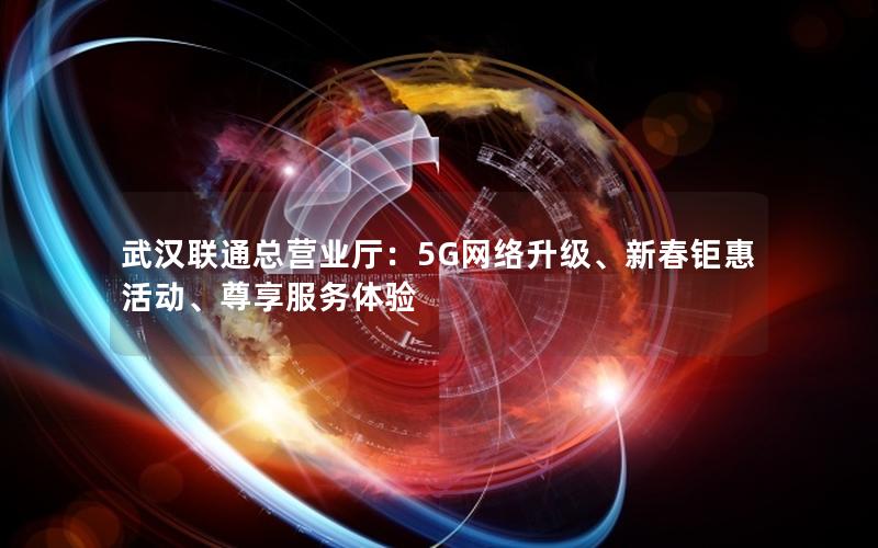 武汉联通总营业厅：5G网络升级、新春钜惠活动、尊享服务体验
