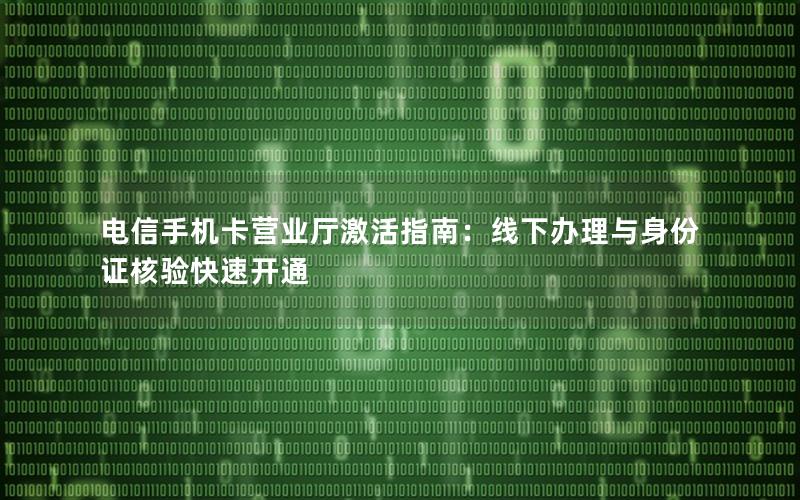 电信手机卡营业厅激活指南：线下办理与身份证核验快速开通