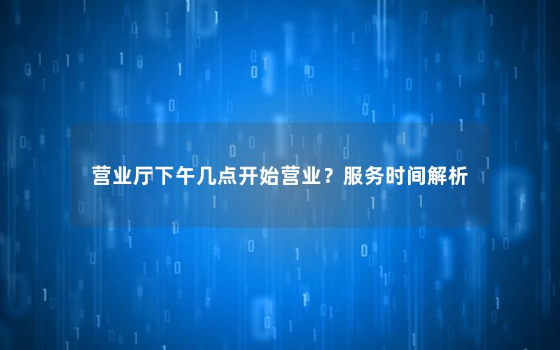 营业厅下午几点开始营业？服务时间解析