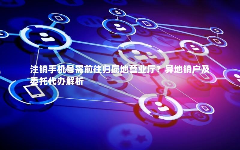 注销手机号需前往归属地营业厅？异地销户及委托代办解析