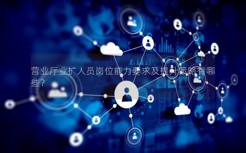 营业厅业扩人员岗位能力要求及提升策略有哪些？