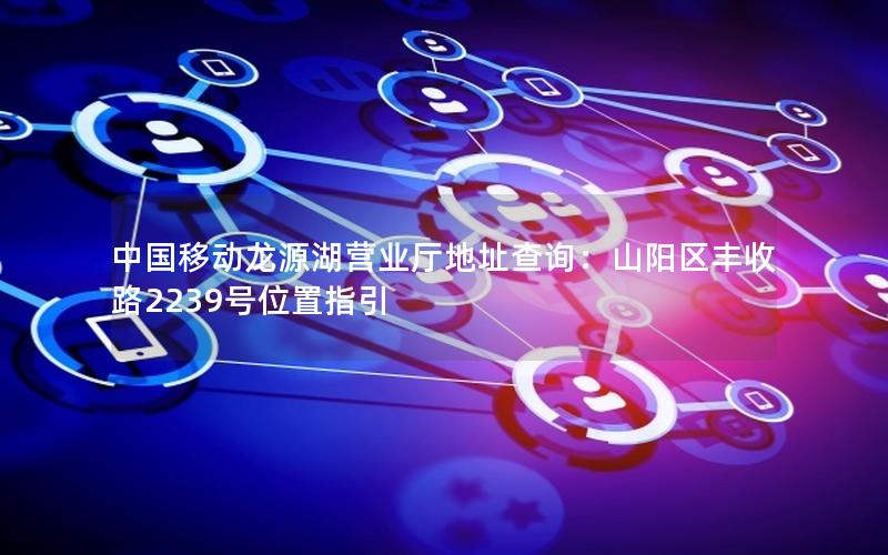 中国移动龙源湖营业厅地址查询：山阳区丰收路2239号位置指引