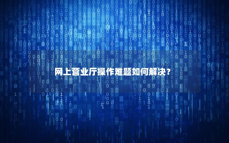 网上营业厅操作难题如何解决？