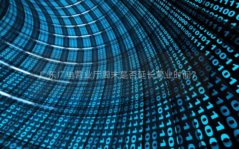 广东广电营业厅周末是否延长营业时间？