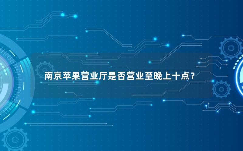 南京苹果营业厅是否营业至晚上十点？