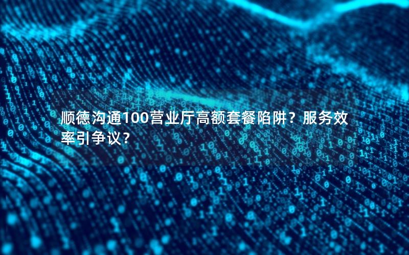 顺德沟通100营业厅高额套餐陷阱？服务效率引争议？