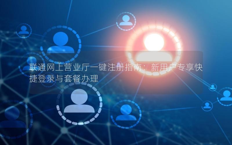 联通网上营业厅一键注册指南：新用户专享快捷登录与套餐办理