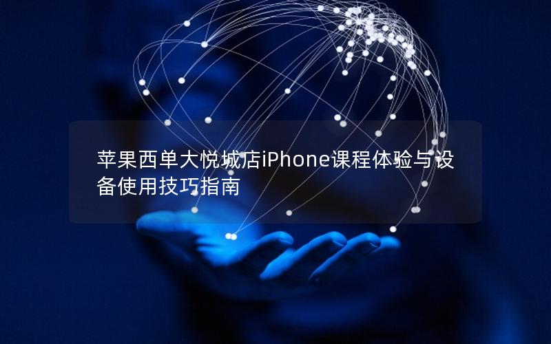 苹果西单大悦城店iPhone课程体验与设备使用技巧指南