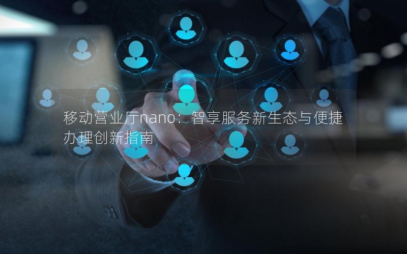 移动营业厅nano：智享服务新生态与便捷办理创新指南