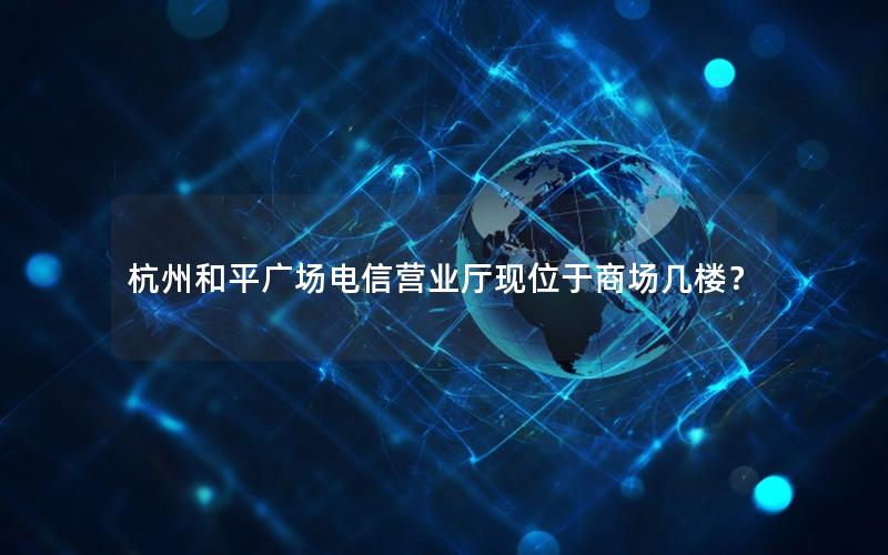 杭州和平广场电信营业厅现位于商场几楼？