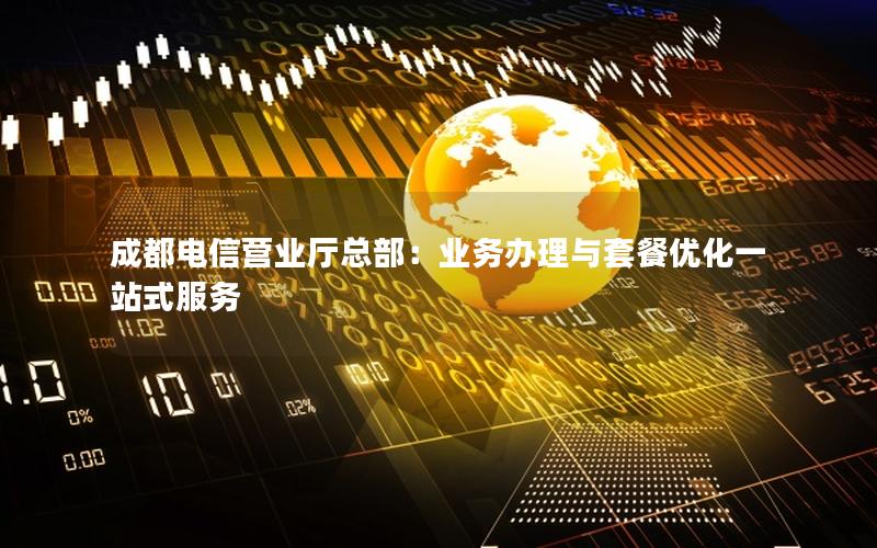 成都电信营业厅总部：业务办理与套餐优化一站式服务