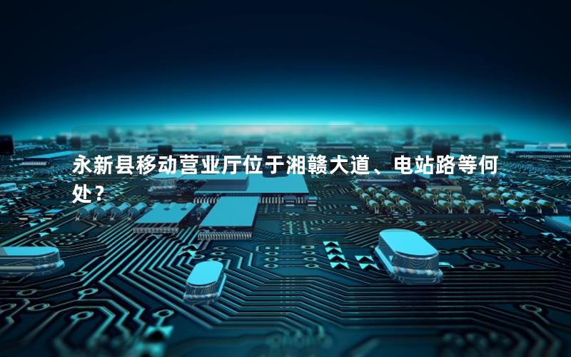 永新县移动营业厅位于湘赣大道、电站路等何处？