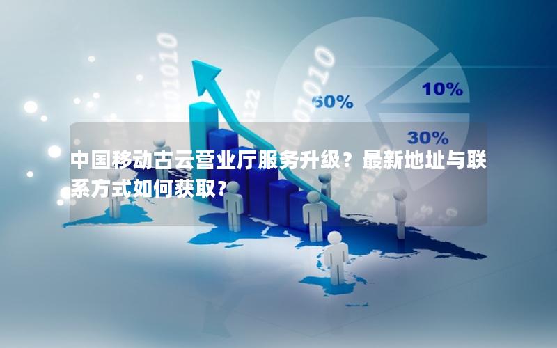 中国移动古云营业厅服务升级？最新地址与联系方式如何获取？