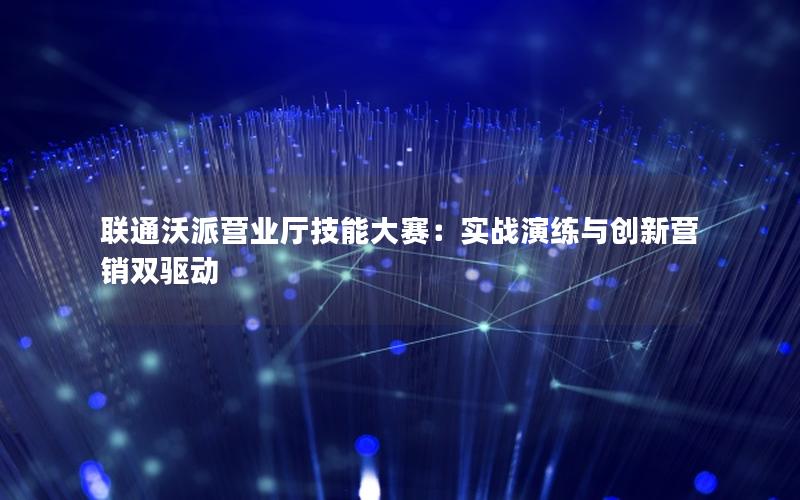 联通沃派营业厅技能大赛：实战演练与创新营销双驱动