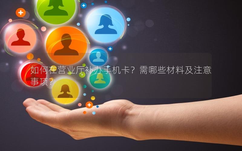 如何在营业厅补办手机卡？需哪些材料及注意事项？