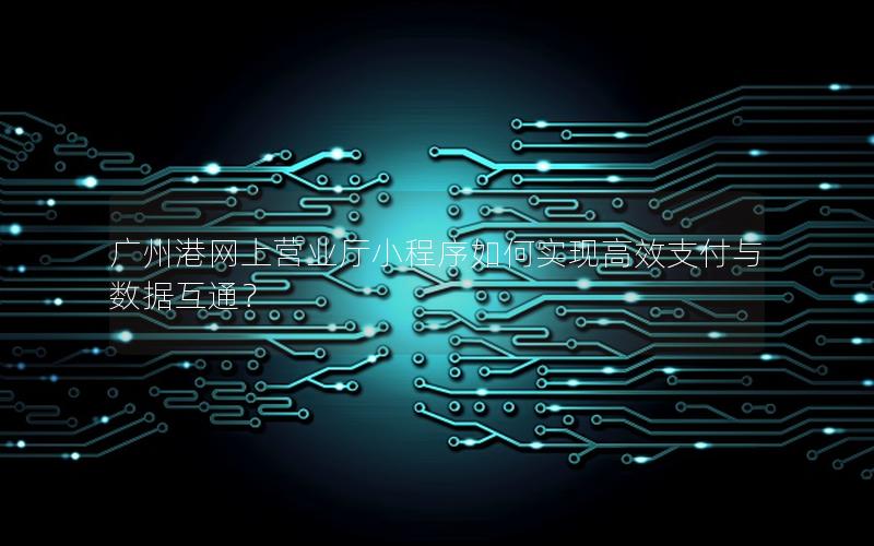 广州港网上营业厅小程序如何实现高效支付与数据互通？