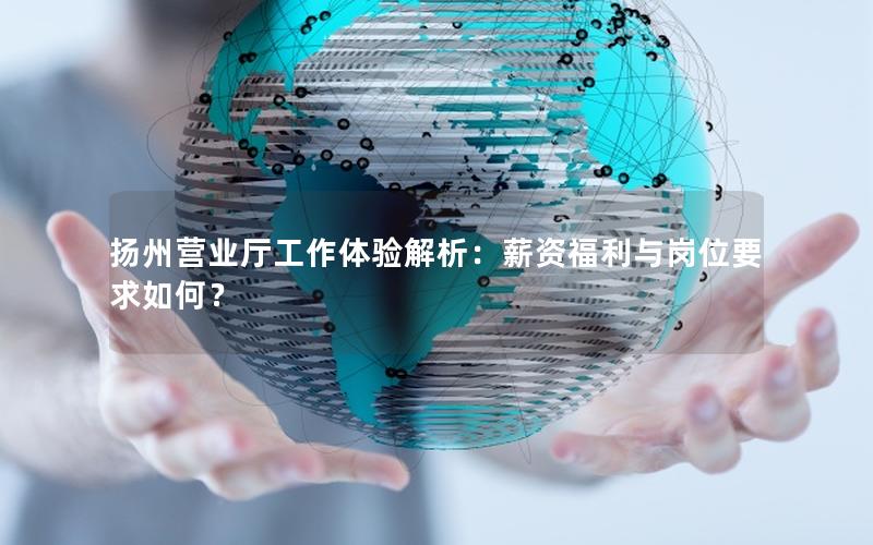 扬州营业厅工作体验解析：薪资福利与岗位要求如何？