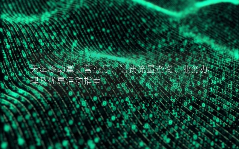 天津移动掌上营业厅：话费流量查询、业务办理及优惠活动指南